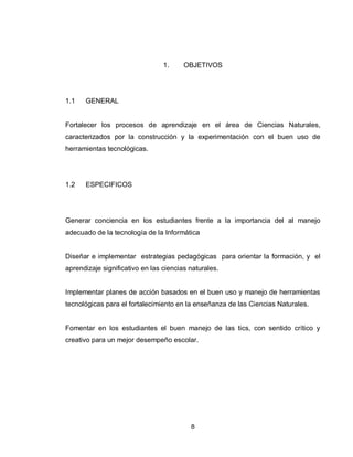 8 
1. OBJETIVOS 
1.1 GENERAL 
Fortalecer los procesos de aprendizaje en el área de Ciencias Naturales, caracterizados por la construcción y la experimentación con el buen uso de herramientas tecnológicas. 
1.2 ESPECIFICOS 
Generar conciencia en los estudiantes frente a la importancia del al manejo adecuado de la tecnología de la Informática 
Diseñar e implementar estrategias pedagógicas para orientar la formación, y el aprendizaje significativo en las ciencias naturales. 
Implementar planes de acción basados en el buen uso y manejo de herramientas tecnológicas para el fortalecimiento en la enseñanza de las Ciencias Naturales. 
Fomentar en los estudiantes el buen manejo de las tics, con sentido crítico y creativo para un mejor desempeño escolar.  