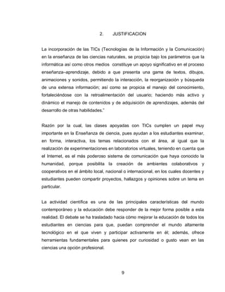 9 
2. JUSTIFICACION 
La incorporación de las TICs (Tecnologías de la Información y la Comunicación) en la enseñanza de las ciencias naturales, se propicia bajo los parámetros que la informática así como otros medios constituye un apoyo significativo en el proceso enseñanza–aprendizaje, debido a que presenta una gama de textos, dibujos, animaciones y sonidos, permitiendo la interacción, la reorganización y búsqueda de una extensa información; así como se propicia el manejo del conocimiento, fortaleciéndose con la retroalimentación del usuario; haciendo más activo y dinámico el manejo de contenidos y de adquisición de aprendizajes, además del desarrollo de otras habilidades.” 
Razón por la cual, las clases apoyadas con TICs cumplen un papel muy importante en la Enseñanza de ciencia, pues ayudan a los estudiantes examinar, en forma, interactiva, los temas relacionados con el área, al igual que la realización de experimentaciones en laboratorios virtuales, teniendo en cuenta que el Internet, es el más poderoso sistema de comunicación que haya conocido la humanidad, porque posibilita la creación de ambientes colaborativos y cooperativos en el ámbito local, nacional o internacional, en los cuales docentes y estudiantes pueden compartir proyectos, hallazgos y opiniones sobre un tema en particular. 
La actividad científica es una de las principales características del mundo contemporáneo y la educación debe responder de la mejor forma posible a esta realidad. El debate se ha trasladado hacia cómo mejorar la educación de todos los estudiantes en ciencias para que, puedan comprender el mundo altamente tecnológico en el que viven y participar activamente en él; además, ofrece herramientas fundamentales para quienes por curiosidad o gusto vean en las ciencias una opción profesional. 
 