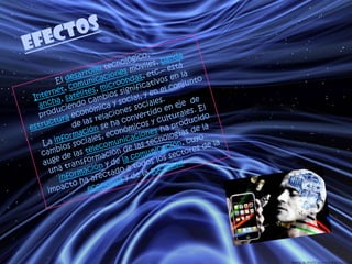 EFECTOSEl desarrollotecnológico, –Internet, comunicaciones móviles, banda ancha, satélites, microondas, etc.– está produciendo cambios significativos en la estructura económica y social, y en el conjunto de las relaciones sociales.La información se ha convertido en eje  de cambios sociales, económicos y culturales. El auge de las telecomunicaciones ha producido una transformación de las tecnologías de la información y de la comunicación, cuyo impacto ha afectado a todos los sectores de la economía y de la sociedad.