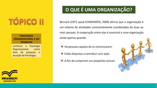 PSICOLOGIA
ORGANIZACIONAL E DO
TRABALHO
conhecer a Psicologia
Organizacional como
área de pesquisa e
atuação da Psicologia;
O QUE É UMA ORGANIZAÇÃO?
Bernard (1971 apud CHIAVENATO, 2000) afirma que a organização é
um sistema de atividades conscientemente coordenadas de duas ou
mais pessoas. A cooperação entre elas é essencial e uma organização
existe apenas quando:
 Há pessoas capazes de se comunicarem.
 Estão dispostas a contribuir com ação.
 A fim de cumprirem um propósito comum
 