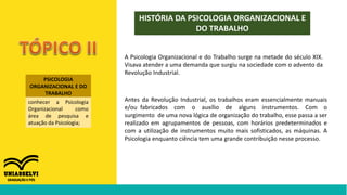 PSICOLOGIA
ORGANIZACIONAL E DO
TRABALHO
conhecer a Psicologia
Organizacional como
área de pesquisa e
atuação da Psicologia;
HISTÓRIA DA PSICOLOGIA ORGANIZACIONAL E
DO TRABALHO
A Psicologia Organizacional e do Trabalho surge na metade do século XIX.
Visava atender a uma demanda que surgiu na sociedade com o advento da
Revolução Industrial.
Antes da Revolução Industrial, os trabalhos eram essencialmente manuais
e/ou fabricados com o auxílio de alguns instrumentos. Com o
surgimento de uma nova lógica de organização do trabalho, esse passa a ser
realizado em agrupamentos de pessoas, com horários predeterminados e
com a utilização de instrumentos muito mais sofisticados, as máquinas. A
Psicologia enquanto ciência tem uma grande contribuição nesse processo.
 