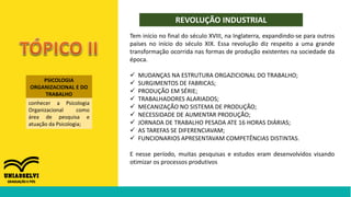 PSICOLOGIA
ORGANIZACIONAL E DO
TRABALHO
conhecer a Psicologia
Organizacional como
área de pesquisa e
atuação da Psicologia;
REVOLUÇÃO INDUSTRIAL
Tem início no final do século XVIII, na Inglaterra, expandindo-se para outros
países no início do século XIX. Essa revolução diz respeito a uma grande
transformação ocorrida nas formas de produção existentes na sociedade da
época.
 MUDANÇAS NA ESTRUTURA ORGAZICIONAL DO TRABALHO;
 SURGIMENTOS DE FABRICAS;
 PRODUÇÃO EM SÉRIE;
 TRABALHADORES ALARIADOS;
 MECANIZAÇÃO NO SISTEMA DE PRODUÇÃO;
 NECESSIDADE DE AUMENTAR PRODUÇÃO;
 JORNADA DE TRABALHO PESADA ATE 16 HORAS DIÁRIAS;
 AS TAREFAS SE DIFERENCIAVAM;
 FUNCIONARIOS APRESENTAVAM COMPETÊNCIAS DISTINTAS.
E nesse período, muitas pesquisas e estudos eram desenvolvidos visando
otimizar os processos produtivos
 