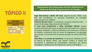 PSICOLOGIA
ORGANIZACIONAL E DO
TRABALHO
conhecer a Psicologia
Organizacional como
área de pesquisa e
atuação da Psicologia;
Pesquisadores que influenciaram de forma significativa na
História da Psicologia Organizacional e do Trabalho.
Hugo Münsterberg e Walter Dill Scott. Segundo Spector (2005), esses
dois são considerados os principais fundadores da Psicologia
Organizacional e do Trabalho.
Frederick Winslow Taylor. É considerado a principal influência sobre o
campo da Psicologia Organizacional e do Trabalho.
O casal Frank (engenheiro) e Lillian (psicóloga) Gilbreth estudou
maneiras eficientes pelas quais as tarefas eram executadas com o objetivo
de projetar ambientes e elaborar sistemáticas para maximizar a eficiência
do trabalho, combinando itens do campo da engenharia e da psicologia
para estudar a forma pela qual as pessoas executam as tarefas (SPECTOR,
2005).
Elton Mayo e os estudos de Hawthorne. As pesquisas realizadas por ele
na fábrica da Wester Eletric, que visavam verificar a reação dos
funcionários a alterações de luminosidade, mostraram que fatores
psicológicos e subjetivos são tão importantes quanto os fisiológicos.
 