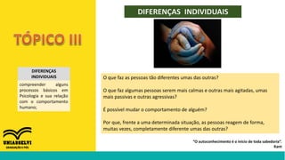 DIFERENÇAS INDIVIDUAIS
“O autoconhecimento é o início de toda sabedoria”.
Kant
DIFERENÇAS
INDIVIDUAIS
compreender alguns
processos básicos em
Psicologia e sua relação
com o comportamento
humano;
O que faz as pessoas tão diferentes umas das outras?
O que faz algumas pessoas serem mais calmas e outras mais agitadas, umas
mais passivas e outras agressivas?
É possível mudar o comportamento de alguém?
Por que, frente a uma determinada situação, as pessoas reagem de forma,
muitas vezes, completamente diferente umas das outras?
 