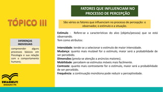 FATORES QUE INFLUENCIAM NO
PROCESSO DE PERCEPÇÃO
DIFERENÇAS
INDIVIDUAIS
compreender alguns
processos básicos em
Psicologia e sua relação
com o comportamento
humano;
São vários os fatores que influenciam no processo de percepção: o
observador, o estímulo e a situação.
Estímulo - Refere-se a características do alvo (objeto/pessoa) que se está
observando.
Tem como atributos:
Intensidade: tende-se a selecionar o estímulo de maior intensidade.
Mudança: quanto mais mutável for o estímulo, maior será a probabilidade de
ser percebido.
Dimensões (presta-se atenção a anúncios maiores).
Mobilidade: percebem-se estímulos móveis mais facilmente.
Contraste: quanto mais contrastante for o estímulo, maior será a probabilidade
de ser percebido.
Frequência: a continuação monótona pode reduzir a perceptividade.
 