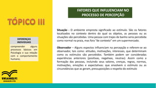 FATORES QUE INFLUENCIAM NO
PROCESSO DE PERCEPÇÃO
DIFERENÇAS
INDIVIDUAIS
compreender alguns
processos básicos em
Psicologia e sua relação
com o comportamento
humano;
Situação - O ambiente empresta significado ao estímulo. São os fatores
localizados no contexto dentro do qual os objetos, as pessoas ou as
situações são percebidas. Uma pessoa com trajes de banho seria percebida
como normal na praia, mas fora “de contexto” em um supermercado.
Observador – Alguns espectos influenciam na percepção e referem-se ao
observador, tais como: atitudes, motivações, interesses, que determinam
como os estímulos são percebidos. Também podem ser consideradas
experiências anteriores (positivas, negativas, neutras). Assim como a
formação das pessoas, incluindo seus valores, crenças, regras, normas,
motivações, emoções e expectativas: que envolvem o estímulo ou as
circunstâncias que as geram, pressuposições a respeito do estímulo
 