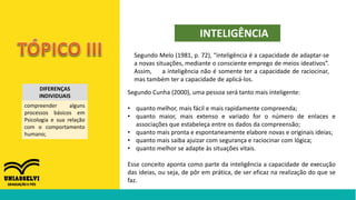 DIFERENÇAS
INDIVIDUAIS
compreender alguns
processos básicos em
Psicologia e sua relação
com o comportamento
humano;
INTELIGÊNCIA
Segundo Melo (1981, p. 72), “inteligência é a capacidade de adaptar-se
a novas situações, mediante o consciente emprego de meios ideativos”.
Assim, a inteligência não é somente ter a capacidade de raciocinar,
mas também ter a capacidade de aplicá-los.
Segundo Cunha (2000), uma pessoa será tanto mais inteligente:
• quanto melhor, mais fácil e mais rapidamente compreenda;
• quanto maior, mais extenso e variado for o número de enlaces e
associações que estabeleça entre os dados da compreensão;
• quanto mais pronta e espontaneamente elabore novas e originais ideias;
• quanto mais saiba ajuizar com segurança e raciocinar com lógica;
• quanto melhor se adapte às situações vitais.
Esse conceito aponta como parte da inteligência a capacidade de execução
das ideias, ou seja, de pôr em prática, de ser eficaz na realização do que se
faz.
 