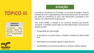 DIFERENÇAS
INDIVIDUAIS
compreender alguns
processos básicos em
Psicologia e sua relação
com o comportamento
humano;
ATENÇÃO
Para Cunha (2000), a atenção é um processo psíquico, que permite
concentrar a atividade mental sobre um fato determinado. O processo de
atenção envolve:
• A capacidade de concentração.
• A persistência ou quanto tempo a atenção é mantida em determinado
foco.
• Distribuição ou em quantos objetos é capaz de focar.
• Excitabilidade ou quanto tempo demora a começar a efetiva atenção.
A atenção é considerada em Psicologia um processo psicológico. Pode-se
considerá-la como a capacidade que uma pessoa possui para se concentrar,
que pode ser espontânea ou ativa. Está relacionada à percepção e tem
impacto nos comportamentos das pessoas.
 