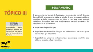 DIFERENÇAS
INDIVIDUAIS
compreender alguns
processos básicos em
Psicologia e sua relação
com o comportamento
humano;
PENSAMENTO
O pensamento, no campo da Psicologia, é um processo mental. Segundo
Cunha (2000), o pensamento traduz a aptidão de uma pessoa para elaborar
conceitos, articular esses conceitos em juízos e, com base nisso, construir
raciocínios, de modo a solucionar problemas com os quais se depara. São
características do pensamento:
• Capacidade de generalização.
• Capacidade de identificar e distinguir nos fenômenos da natureza o que é
essencial e o que é acessório.
• Capacidade de utilizar os conhecimentos e experiências adquiridos para
elaborar conceitos e fazer raciocínios.
 
