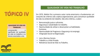 QUALIDADE DE VIDA NO TRABALHO
QUALIDADE DE VIDA NO
TRABALHO
compreender o
significado de qualidade
de vida no trabalho e os
fatores associados a ela;
Em 1973, Walton foi o primeiro autor norte-americano a fundamentar um
conjunto de critérios sob a óptica organizacional, para conceituar qualidade
de vida no ambiente de trabalho. São oito critérios, a saber:
• Remuneração justa e suficiente.
• Segurança e salubridade no trabalho.
• Oportunidade de utilizar e desenvolver as habilidades
humanas.
• Oportunidade de Progresso e Segurança no emprego.
• Integração Social na Organização.
• Leis e Normas Sociais.
• Trabalho e a Vida Privada.
• Relevância Social da Vida no Trabalho.
 