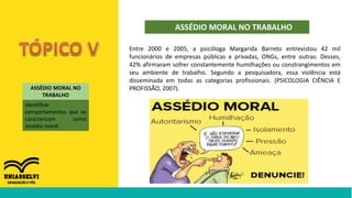 ASSÉDIO MORAL NO TRABALHO
ASSÉDIO MORAL NO
TRABALHO
identificar
comportamentos que se
caracterizam como
assédio moral.
Entre 2000 e 2005, a psicóloga Margarida Barreto entrevistou 42 mil
funcionários de empresas públicas e privadas, ONGs, entre outras. Desses,
42% afirmaram sofrer constantemente humilhações ou constrangimentos em
seu ambiente de trabalho. Segundo a pesquisadora, essa violência está
disseminada em todas as categorias profissionais. (PSICOLOGIA CIÊNCIA E
PROFISSÃO, 2007).
 