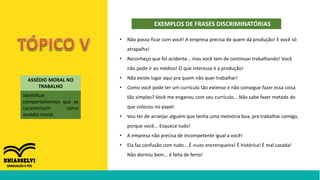 EXEMPLOS DE FRASES DISCRIMINATÓRIAS
ASSÉDIO MORAL NO
TRABALHO
identificar
comportamentos que se
caracterizam como
assédio moral.
• Não posso ficar com você! A empresa precisa de quem dá produção! E você só
atrapalha!
• Reconheço que foi acidente... mas você tem de continuar trabalhando! Você
não pode ir ao médico! O que interessa é a produção!
• Não existe lugar aqui pra quem não quer trabalhar!
• Como você pode ter um currículo tão extenso e não consegue fazer essa coisa
tão simples? Você me enganou com seu currículo... Não sabe fazer metade do
que colocou no papel.
• Vou ter de arranjar alguém que tenha uma memória boa, pra trabalhar comigo,
porque você... Esquece tudo!
• A empresa não precisa de incompetente igual a você!
• Ela faz confusão com tudo... É muito encrenqueira! É histérica! É mal casada!
Não dormiu bem... é falta de ferro!
 