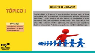 CONCEITO DE LIDERANÇA
compreender fenômeno
da liderança e os estilos
de liderança atuais;
LIDERANÇA
Drucker (1996, p. 6) aborda o tema trazendo a seguinte ideia: “A única
definição de líder é alguém que possui seguidores. Algumas pessoas são
pensadoras. Outras, profetas. Os dois papéis são importantes e muito
necessários. Mas, sem seguidores, não há líderes”. Para esse autor, o líder
eficaz não é alguém amado e admirado, mas alguém cujos seguidores
fazem as coisas certas. Portanto, ser popular não é sinônimo de liderança.
 
