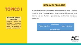 PSICOLOGIA, CIÊNCIA E
PROFISSÃO
conhecer a história da
Psicologia enquanto
ciência e profissão e seu
campo de atuação e
pesquisa na atualidade;
HISTÓRIA DA PSICOLOGIA
No sentido etimológico da palavra, psicologia vem do grego e significa
estudo da alma. Para os gregos, a alma era entendida como a parte
imaterial do ser humano (pensamentos, sentimentos, sensações,
percepção).
PSICOLOGIA
Psyché- sig alma logos – sig.razão
Estudo da Alma
 