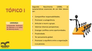 Segundo Nascimento (2008), as
características essenciais de um líder devem
ser:
• Compartilhar responsabilidades.
• Promover a autogerência.
• Articular e reunir o grupo.
• Valorizar diversas perspectivas.
• Enxergar conflitos como oportunidades.
• Proatividade.
• Ter pensamento global.
• Promover o equilíbrio entre a organização
e as pessoas.
compreender fenômeno
da liderança e os estilos
de liderança atuais;
LIDERANÇA
 