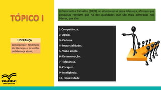 compreender fenômeno
da liderança e os estilos
de liderança atuais;
LIDERANÇA
Já Satornelli e Carvalho (2009), ao abordarem o tema liderança, afirmam que
pesquisas revelam que há dez qualidades que são mais admiradas nos
líderes, que são:
1-Competência.
2- Apoio.
3- Carisma.
4- Imparcialidade.
5- Visão ampla.
6- Determinação.
7- Tolerância.
8- Coragem.
9- Inteligência.
10- Honestidade
 