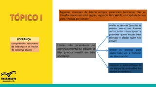 compreender fenômeno
da liderança e os estilos
de liderança atuais;
LIDERANÇA
Algumas maneiras de liderar sempre pareceram funcionar. Elas se
transformaram em oito regras, segundo Jack Welch, no capítulo de sua
obra “Paixão por vencer”.
construir a autoconfiança de
sua equipe (o combustível das
equipes vencedoras).
Líderes são incansáveis no
aperfeiçoamento da equipe O
líder precisa investir em três
atividades:
treinar as pessoas (para
ajudar cada um a melhorar
seu desempenho)
avaliar as pessoas (para ter as
pessoas certas nas funções
certas, assim como apoiar e
promover quem estiver bem
colocado e afastar quem não
estiver)
 