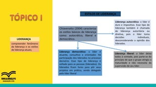 compreender fenômeno
da liderança e os estilos
de liderança atuais;
LIDERANÇA
ESTILOS DE LIDERANÇA
Chiavenatto (2004) caracteriza
os estilos básicos de liderança
como: autocrático, liberal e
democrático.
Liderança autocrática: o líder é
duro e impositivo. Esse tipo de
liderança também é chamada
de liderança autoritária ou
diretiva, pois o líder toma
decisões individuais,
desconsiderando a opinião dos
liderados.
Liderança liberal: o líder deixa
todos à vontade, pois parte-se do
princípio de que o grupo atingiu a
maturidade e não necessita da
supervisão de seu líder.
Liderança democrática: o líder é
atuante, consultivo e orientador. Há
participação dos liderados no processo
decisório. Esse tipo de liderança é
voltado para as pessoas (liderados). Os
liderados ficam livres para pôr seus
projetos em prática, sendo delegado
pelo líder liberal
 