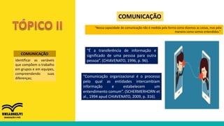 COMUNICAÇÃO
identificar as variáveis
que compõem o trabalho
em grupos e em equipes,
compreendendo suas
diferenças;
COMUNICAÇÃO
“Nossa capacidade de comunicação não é medida pela forma como dizemos as coisas, mas pela
maneira como somos entendidos.”
“É a transferência de informação e
significado de uma pessoa para outra
pessoa”. (CHIAVENATO, 1996, p. 96).
“Comunicação organizacional é o processo
pelo qual as entidades intercambiam
informação e estabelecem um
entendimento comum”. (SCHERMERHORN et
al., 1994 apud CHIAVENATO, 2009, p. 316).
 