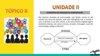 ELEMENTOS DO PROCESSO DE COMUNICAÇÃO
Nas diversas situações de comunicação, seja falada, escrita ou até
mesmo nos sinais de trânsito, você está interagindo com o mundo e
com os demais à sua volta. Assim, o ato comunicativo engloba alguns
elementos básicos, tais como: emissor, receptor, mensagem, canal de
comunicação, código e referente.
 