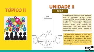RUÍDO
De modo mais informal, o ruído ou a
interferência é tudo o que afeta a
transmissão da mensagem. São fatores
que surgem ou que se colocam entre o
emissor e o receptor no processo de
comunicação.
Se você falar em voz muito baixa, se efetuar
erros de codificação, se você estiver
nervoso, se faltar com a atenção, se faltar
energia elétrica, se manchar o papel que
contém a informação, certamente
ocorrerão ruídos num contexto de
comunicação. Para que todas essas
informações fiquem claras, observe o
esquema a seguir:
 