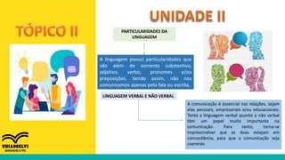 PARTICULARIDADES DA
LINGUAGEM
A linguagem possui particularidades que
vão além de somente substantivo,
adjetivo, verbo, pronomes e/ou
preposições. Sendo assim, não nos
comunicamos apenas pela fala ou escrita,
LINGUAGEM VERBAL E NÃO VERBAL
A comunicação é essencial nas relações, sejam
elas pessoais, empresariais e/ou educacionais.
Tanto a linguagem verbal quanto a não verbal
têm um papel muito importante na
comunicação. Para tanto, torna-se
imprescindível que as duas estejam em
concordância, para que a comunicação seja
coerente.
 