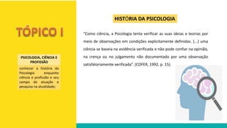 “Como ciência, a Psicologia tenta verificar as suas ideias e teorias por
meio de observações em condições explicitamente definidas. [...] uma
ciência se baseia na evidência verificada e não pode confiar na opinião,
na crença ou no julgamento não documentado por uma observação
satisfatoriamente verificada”. (COFER, 1992, p. 15).
HISTÓRIA DA PSICOLOGIA
PSICOLOGIA, CIÊNCIA E
PROFISSÃO
conhecer a história da
Psicologia enquanto
ciência e profissão e seu
campo de atuação e
pesquisa na atualidade;
 