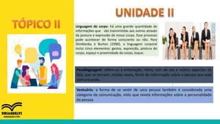 Linguagem do corpo: há uma grande quantidade de
informações que são transmitidas aos outros através
da postura e expressão de nosso corpo. Esse processo
pode acontecer de forma consciente ou não. Para
Dimblenby e Burton (1990), a linguagem corporal
inclui cinco elementos: gestos, expressão, postura do
corpo, espaço e proximidade do corpo, toque.
Paralinguagem: refere-se à entonação, ritmo, tom de voz e outros aspectos da
fala, que se tornam, muitas vezes, fonte de informação sobre a pessoa que está
comunicando.
Vestuário: a forma de se vestir de uma pessoa também é considerada uma
categoria da comunicação, visto que revela informações sobre a personalidade
da pessoa
 