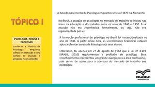 A data do nascimento da Psicologia enquanto ciência é 1879 na Alemanhã.
No Brasil, a atuação de psicólogos no mercado de trabalho se iniciou nas
áreas da educação e do trabalho entre os anos de 1940 e 1950. Essa
atuação não era reconhecida formalmente, ou seja, não era
regulamentada por lei.
A formação profissional de psicólogo no Brasil foi institucionalizada no
ano de 1946. A partir dessa data, as universidades brasileiras estavam
aptas a oferecer cursos de Psicologia aos seus alunos.
Entretanto, foi apenas em 27 de agosto de 1962 que a Lei nº 4.119
(BRASIL, 2010) regulamentou a profissão de psicólogo. Esse
reconhecimento representou um grande avanço para a área profissional,
pois serviu de apoio para a abertura do mercado de trabalho aos
psicólogos.
PSICOLOGIA, CIÊNCIA E
PROFISSÃO
conhecer a história da
Psicologia enquanto
ciência e profissão e seu
campo de atuação e
pesquisa na atualidade;
 
