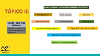 GRUPOS E EQUIPES DE
TRABALHO
entender o processo de
conflito interpessoal e de
negociação;
DICAS PARA VOCÊ MELHORAR O TRABALHO EM EQUIPE
Tenha paciência Aceite as ideias
Nada de criticar os seus colegas
Aprenda a dividir Trabalhe bastante
Seja solidário e participativo
Converse
Planeje-se
Não caia no “pensamento de grupo”
Aproveite o trabalho em equipe
 