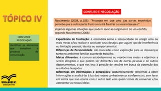 CONFLITO E
NEGOCIAÇÃO
identificar os elementos
que compõem o
processo de
comunicação.
CONFLITO E NEGOCIAÇÃO
Nascimento (2008, p.183): “Processo em que uma das partes envolvidas
percebe que a outra parte frustrou ou irá frustrar os seus interesses.”
Vejamos algumas situações que podem levar ao surgimento de um conflito,
segundo Nascimento (2008):
Experiência de frustração: é entendida como a incapacidade de atingir uma ou
mais metas e/ou realizar e satisfazer seus desejos, por algum tipo de interferência
ou limitação pessoal, técnica ou comportamental.
Diferenças de Personalidade: são invocadas como explicação para as desavenças
tanto no ambiente familiar quanto de trabalho.
Metas diferentes: é comum estabelecermos ou recebermos metas e objetivos a
serem atingidos e que podem ser diferentes dos de outras pessoas e de outros
departamentos, o que nos leva à geração de tensões em busca da obtenção dos
resultados desejados.
Diferenças em informações e percepções: costumeiramente tendemos a obter
informações e analisá-las à luz dos nossos conhecimentos e referenciais, sem levar
em conta que isso ocorre com o outro lado com quem temos de conversar e/ou
apresentar as nossas ideias
 