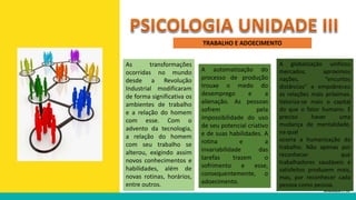 TRABALHO E ADOECIMENTO
As transformações
ocorridas no mundo
desde a Revolução
Industrial modificaram
de forma significativa os
ambientes de trabalho
e a relação do homem
com esse. Com o
advento da tecnologia,
a relação do homem
com seu trabalho se
alterou, exigindo assim
novos conhecimentos e
habilidades, além de
novas rotinas, horários,
entre outros.
A automatização do
processo de produção
trouxe o medo do
desemprego e a
alienação. As pessoas
sofrem pela
impossibilidade do uso
de seu potencial criativo
e de suas habilidades. A
rotina e a
invariabilidade das
tarefas trazem o
sofrimento e esse,
consequentemente, o
adoecimento.
A globalização unificou
mercados, aproximou
nações, “encurtou
distâncias” e empobreceu
as relações mais próximas.
Valoriza-se mais o capital
do que o fator humano. É
preciso haver uma
mudança de mentalidade,
na qual
ocorra a humanização do
trabalho. Não apenas por
reconhecer que
trabalhadores saudáveis e
satisfeitos produzem mais,
mas, por reconhecer cada
pessoa como pessoa.
 
