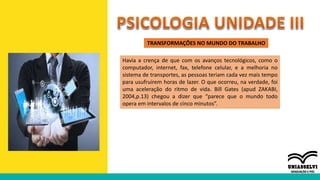 TRANSFORMAÇÕES NO MUNDO DO TRABALHO
Havia a crença de que com os avanços tecnológicos, como o
computador, internet, fax, telefone celular, e a melhoria no
sistema de transportes, as pessoas teriam cada vez mais tempo
para usufruírem horas de lazer. O que ocorreu, na verdade, foi
uma aceleração do ritmo de vida. Bill Gates (apud ZAKABI,
2004,p.13) chegou a dizer que “parece que o mundo todo
opera em intervalos de cinco minutos”.
 