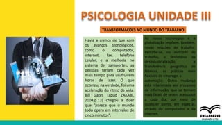 TRANSFORMAÇÕES NO MUNDO DO TRABALHO
Havia a crença de que com
os avanços tecnológicos,
como o computador,
internet, fax, telefone
celular, e a melhoria no
sistema de transportes, as
pessoas teriam cada vez
mais tempo para usufruírem
horas de lazer. O que
ocorreu, na verdade, foi uma
aceleração do ritmo de vida.
Bill Gates (apud ZAKABI,
2004,p.13) chegou a dizer
que “parece que o mundo
todo opera em intervalos de
cinco minutos”.
As novas tecnologias e a
globalização impõem, também,
novas relações de trabalho.
Percebe-se, no mercado de
trabalho, o fenômeno da
desindustrialização, a
transferência geográfica de
fábricas, as práticas mais
flexíveis de emprego, a
automação. Outra mudança
está relacionada aos processos
de informação, que se tornam
mais fáceis de serem acessados
a cada dia, por meio de
qualquer ponto, em especial,
através do computador e da
internet.
 