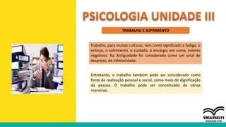 TRABALHO E SOFRIMENTO
Trabalho, para muitas culturas, tem como significado a fadiga, o
esforço, o sofrimento, o cuidado, o encargo; em suma, valores
negativos. Na Antiguidade foi considerado como um sinal de
desprezo, de inferioridade.
Entretanto, o trabalho também pode ser considerado como
fonte de realização pessoal e social, como meio de dignificação
da pessoa. O trabalho pode ser conceituado de várias
maneiras:
 