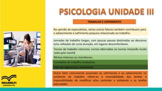TRABALHO E SOFRIMENTO
Na opinião de especialistas, vários outros fatores também contribuem para
o adoecimento e sofrimento psíquico relacionado ao trabalho:
Jornadas de trabalho longas, com poucas pausas destinadas ao descanso
e/ou refeições de curta duração, em lugares desconfortáveis.
Turnos de trabalho noturnos, turnos alternados ou turnos iniciando muito
cedo pela manhã.
Ritmos intensos ou monótonos.
Condições de trabalho insalubres.
Falta de segurança e autonomia.
Outro fator comumente associado ao sofrimento e ao adoecimento no
ambiente de trabalho refere-se à invariabilidade das tarefas e
impossibilidade de modificar e/ou controlar o ambiente e as tarefas
executadas
 