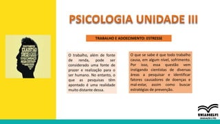 TRABALHO E ADOECIMENTO: ESTRESSE
O trabalho, além de fonte
de renda, pode ser
considerado uma fonte de
prazer e realização para o
ser humano. No entanto, o
que as pesquisas têm
apontado é uma realidade
muito distante dessa.
O que se sabe é que todo trabalho
causa, em algum nível, sofrimento.
Por isso, essa questão vem
instigando cientistas de diversas
áreas a pesquisar e identificar
fatores causadores de doenças e
mal-estar, assim como buscar
estratégias de prevenção.
 