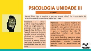 ESTRESSE
Vamos deixar claro o seguinte: o estresse sempre existiu! Ele é uma reação do
organismo, quando esse entra na reação luta x fuga.
Euestresse – é o estresse
positivo. É aquele que põe em
alerta as funçõescorporais e
prepara a pessoa para a ação.
Segundo Lipp (1996, p. 23),
“quando o estressor tem uma
duração curta, a adrenalina é
eliminada e a restauração da
homeostase ocorre.”
Portanto, a pessoa retoma
seu estado de equilíbrio sem
complicações para seu bem-
estar.
Diestresse – é o estresse negativo. Se
expostos com frequência e por períodos
prolongados aos agentes estressores, o
estresse torna-se devastador para a saúde
e para a qualidade de vida. A
produtividade melhora sob tensão
constante, mas até
certo ponto. Quando o organismo atinge
seu limite, as consequências são queda na
produtividade, emoções negativas,
podendo levar ao aparecimento de
doenças.
 