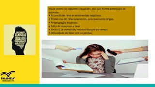 Fique atento às seguintes situações, elas são fontes potenciais de
estresse:
• Acúmulo de raiva e sentimentos negativos.
• Problemas de relacionamento, principalmente brigas.
• Preocupação excessiva.
• Falta de descanso e lazer.
• Excesso de atividade/ má distribuição do tempo.
• Dificuldade de lidar com as perdas.
 