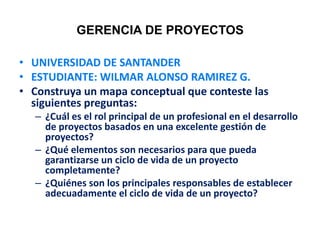 GERENCIA DE PROYECTOS
• UNIVERSIDAD DE SANTANDER
• ESTUDIANTE: WILMAR ALONSO RAMIREZ G.
• Construya un mapa conceptual que conteste las
siguientes preguntas:
– ¿Cuál es el rol principal de un profesional en el desarrollo
de proyectos basados en una excelente gestión de
proyectos?
– ¿Qué elementos son necesarios para que pueda
garantizarse un ciclo de vida de un proyecto
completamente?
– ¿Quiénes son los principales responsables de establecer
adecuadamente el ciclo de vida de un proyecto?
 