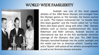 WORLD WIDE FAMILIERITY
Rudolph was one of the most popular
athletes of the 1960 Rome Olympic and emerged from
the Olympic games as ‘the tornado, the fastest women
on earth. 'The Italians nicknamed her “La Gazelle Near
(the black gazelle)” and the French called her ‘La Perle
Noire (the black pearl)’. along with other 1960 Olympic
athletes such as Carrius clay(Muhammed Ali), Oscar
Robertson and Rafer Johnson, Rudolph became an
international star due to the first worldwide television
coverage of the Olympics that year. The 1960 Rome
Olympics launched Rudolph into the public spotlight and
the media cast her as Americas athletic ‘Leading lady’
and a ‘Queen’ with praise of her athletic accomplishment
as well as her feminine beauty and poise.
 