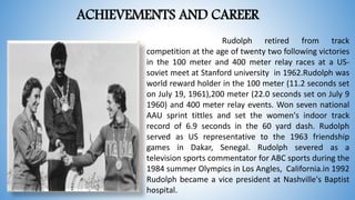 ACHIEVEMENTS AND CAREER
Rudolph retired from track
competition at the age of twenty two following victories
in the 100 meter and 400 meter relay races at a US-
soviet meet at Stanford university in 1962.Rudolph was
world reward holder in the 100 meter (11.2 seconds set
on July 19, 1961),200 meter (22.0 seconds set on July 9
1960) and 400 meter relay events. Won seven national
AAU sprint tittles and set the women's indoor track
record of 6.9 seconds in the 60 yard dash. Rudolph
served as US representative to the 1963 friendship
games in Dakar, Senegal. Rudolph severed as a
television sports commentator for ABC sports during the
1984 summer Olympics in Los Angles, California.in 1992
Rudolph became a vice president at Nashville's Baptist
hospital.
 