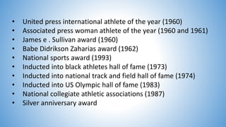• United press international athlete of the year (1960)
• Associated press woman athlete of the year (1960 and 1961)
• James e . Sullivan award (1960)
• Babe Didrikson Zaharias award (1962)
• National sports award (1993)
• Inducted into black athletes hall of fame (1973)
• Inducted into national track and field hall of fame (1974)
• Inducted into US Olympic hall of fame (1983)
• National collegiate athletic associations (1987)
• Silver anniversary award
 