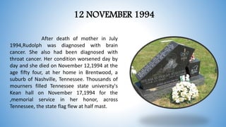 12 NOVEMBER 1994
After death of mother in July
1994,Rudolph was diagnosed with brain
cancer. She also had been diagnosed with
throat cancer. Her condition worsened day by
day and she died on November 12,1994 at the
age fifty four, at her home in Brentwood, a
suburb of Nashville, Tennessee. Thousands of
mourners filled Tennessee state university's
Kean hall on November 17,1994 for the
,memorial service in her honor, across
Tennessee, the state flag flew at half mast.
 