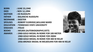 BORN : JUNE 23,1940
DIED : NOV 12,1994
MOTHER : ED RUDOLPH
FATHER : BALANCHE RUDOLPH
NICKNAME : SKEETER
SPOUSES : ROBERT ELDRIDGE,WILLIAM WARD
EDUCATION : TENNESSEE STATE UNIVERSITY
DISEASES : POLIO
BOOKS : WILMA (AUTOBIOGRAPHY,1977)
AWARDS : 1960-GOLD MEDAL IN ROME FOR 100 METER
1960-GOLD MEDAL IN ROME FOR 200M
1960-GOLD MEDAL IN ROME FOR 400 M RELAY
1956-BRONZE MEDAL IN MELBOURN FOR 400 M RELAY
 