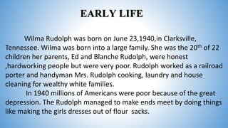 EARLY LIFE
Wilma Rudolph was born on June 23,1940,in Clarksville,
Tennessee. Wilma was born into a large family. She was the 20th of 22
children her parents, Ed and Blanche Rudolph, were honest
,hardworking people but were very poor. Rudolph worked as a railroad
porter and handyman Mrs. Rudolph cooking, laundry and house
cleaning for wealthy white families.
In 1940 millions of Americans were poor because of the great
depression. The Rudolph managed to make ends meet by doing things
like making the girls dresses out of flour sacks.
 
