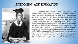 SCHOOLING AND EDUCATION
Rudolph was initially homeschooled due to the
frequent illness that caused her to miss kindergarten and first
grade. She began attending second grade at Cobb Elementary
School in Clarksville in 1947 when she was seven years old,
Rudolph attended Clarksville's all black high school, where she
excelled in basketball and track. During her senior years of high
school Rudolph became pregnant with her first child, Yolanda, who
was born in 1958,a few weeks prior to her enrollment at the
Tennessee state university in Nashville.in college Rudolph
continued to compete in track. Rudolph continued to compete in
track. Rudolph graduated from Tennessee state with a bachelors
degree in education in 1963. Rudolph's college education was paid
for through her participation in a work study scholarship program
tht required her to work on the TSU campus for two hours a day.
 