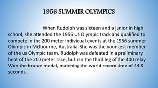 When Rudolph was sixteen and a junior in high
school, she attended the 1956 US Olympic track and qualified to
compete in the 200 meter individual events at the 1956 summer
Olympic in Melbourne, Australia. She was the youngest member
of the us Olympic team. Rudolph was defeated in a preliminary
heat of the 200 meter race, but ran the third leg of the 400 relay.
Won the bronze medal, matching the world record time of 44.9
seconds.
1956 SUMMER OLYMPICS
 