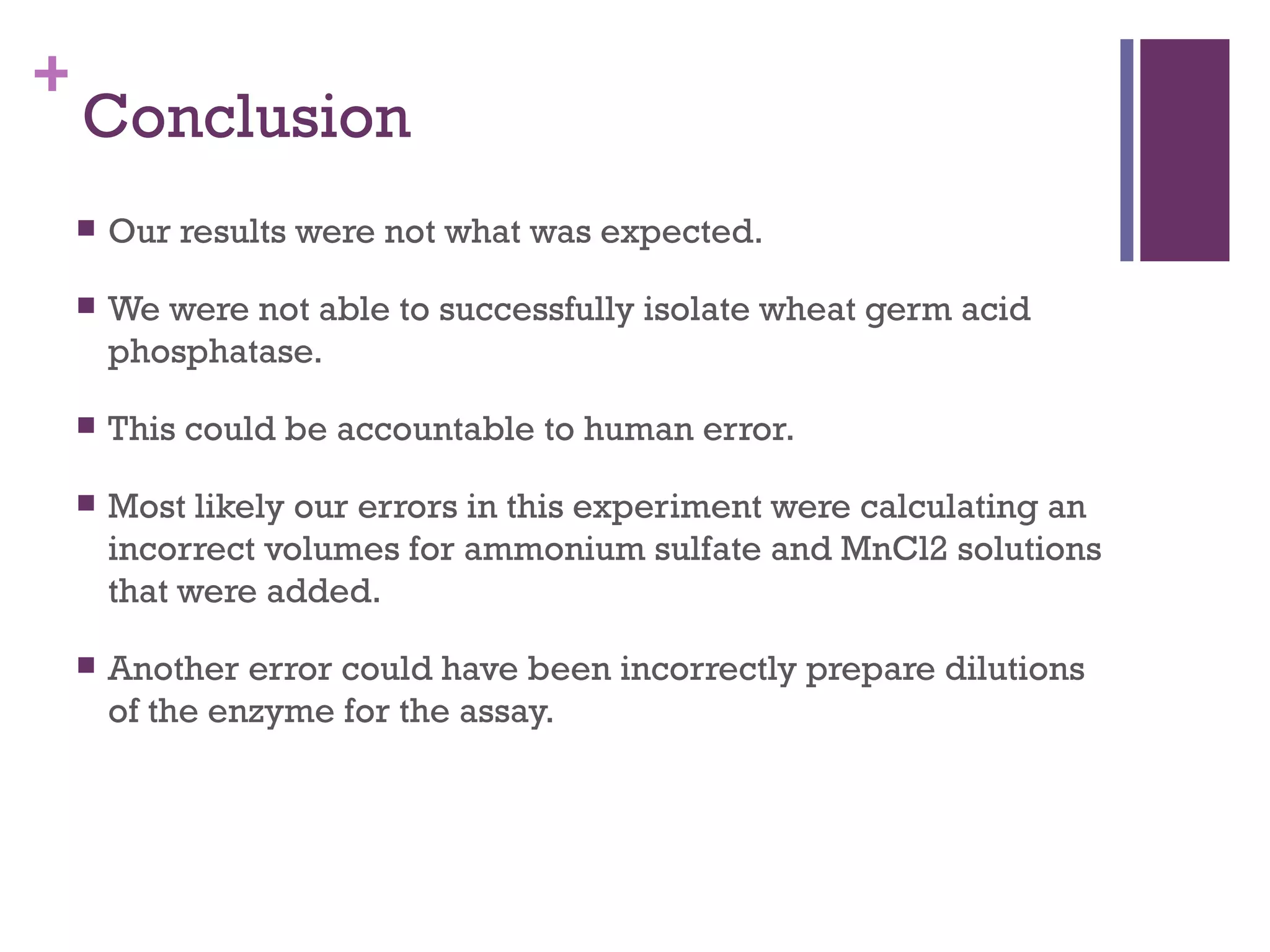 +
    Conclusion
       Our results were not what was expected.

       We were not able to successfully isolate wheat germ acid
        phosphatase.

       This could be accountable to human error.

       Most likely our errors in this experiment were calculating an
        incorrect volumes for ammonium sulfate and MnCl2 solutions
        that were added.

       Another error could have been incorrectly prepare dilutions
        of the enzyme for the assay.
 