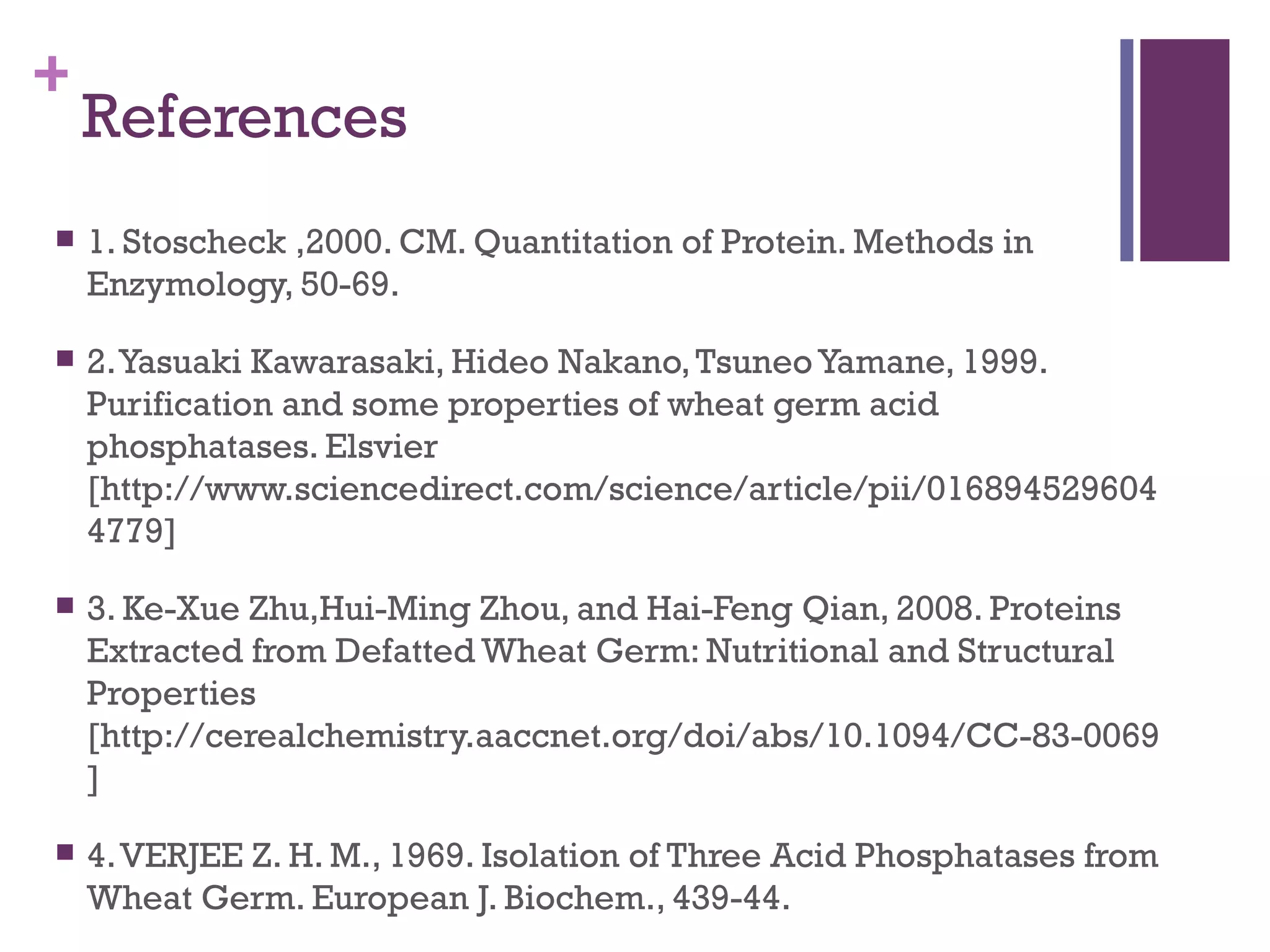 +
    References
   1. Stoscheck ,2000. CM. Quantitation of Protein. Methods in
    Enzymology, 50-69.

   2. Yasuaki Kawarasaki, Hideo Nakano, Tsuneo Yamane, 1999.
    Purification and some properties of wheat germ acid
    phosphatases. Elsvier
    [http://www.sciencedirect.com/science/article/pii/016894529604
    4779]

   3. Ke-Xue Zhu,Hui-Ming Zhou, and Hai-Feng Qian, 2008. Proteins
    Extracted from Defatted Wheat Germ: Nutritional and Structural
    Properties
    [http://cerealchemistry.aaccnet.org/doi/abs/10.1094/CC-83-0069
    ]

   4. VERJEE Z. H. M., 1969. Isolation of Three Acid Phosphatases from
    Wheat Germ. European J. Biochem., 439-44.
 